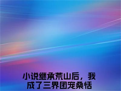 继承荒山后，我成了三界团宠桑恬精彩章节在线阅读_继承荒山后，我成了三界团宠桑恬免费观看（继承荒山后，我成了三界团宠桑恬）完结版_笔趣阁