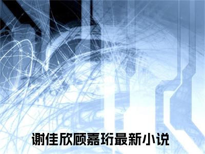 谢佳欣顾嘉珩全文阅读-谢佳欣顾嘉珩小说免费阅读-笔趣阁