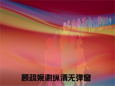 顾疏婉谢纵清（顾疏婉谢纵清)全文免费阅读无弹窗大结局_顾疏婉谢纵清全文免费阅读_笔趣阁（顾疏婉谢纵清）