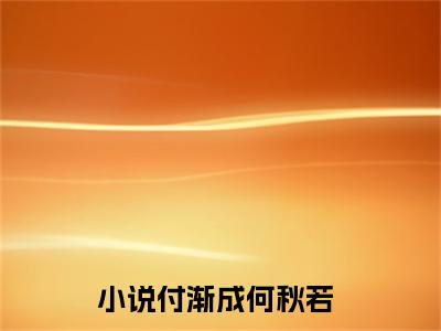 付渐成何秋若全文免费最后一章在线阅读 付渐成何秋若全文小说完整版
