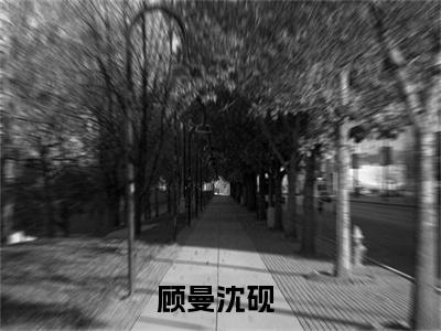 顾曼沈砚全文（顾曼沈砚免费小说-完整版-顾曼沈砚在线赏析）最新章节已更新版