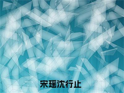 宋瑶沈行止全文（宋瑶沈行止）全文免费阅读无弹窗大结局_（宋瑶沈行止）宋瑶沈行止最新章节列表笔趣阁（宋瑶沈行止）