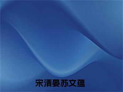 宋清晏苏文蕴（宋清晏苏文蕴）小说全文免费阅读正版无弹窗 宋清晏苏文蕴全文无弹窗阅读