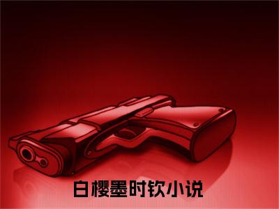 白樱墨时钦在线阅读（白樱墨时钦）全文无弹窗大结局_白樱墨时钦全文在线阅读无弹窗