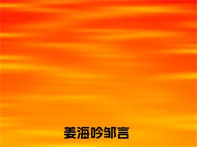 小说推荐姜海吟邹言精彩章节全文阅读-（姜海吟邹言）新书热荐免费小说
