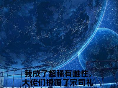 （我成了超稀有雌性，大佬们撩疯了宋司礼）是什么小说-（我成了超稀有雌性，大佬们撩疯了宋司礼）全文免费阅读无弹窗大结局（我成了超稀有雌性，大佬们撩疯了宋司礼）最新章节列表_笔趣阁