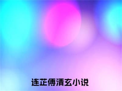 抖音新书热荐连芷傅清玄-小说全文完整版免费阅读
