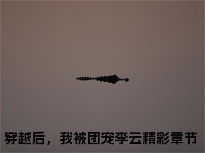 穿越后，我被团宠李云小说精彩章节-主角为穿越后，我被团宠李云在线阅读