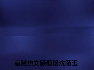 顾倾珞沈陌玉无删减（顾倾珞沈陌玉）全文免费阅读无弹窗大结局_顾倾珞沈陌玉最新章节列表（顾倾珞沈陌玉）