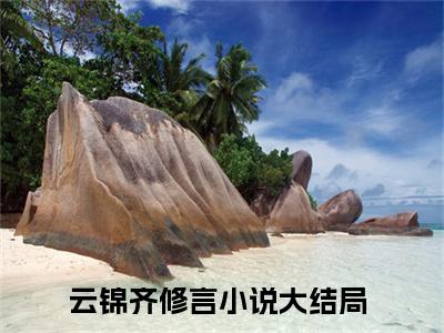 快手热推云锦齐修言（云锦齐修言）最新小说大结局-小说全文免费在线赏析