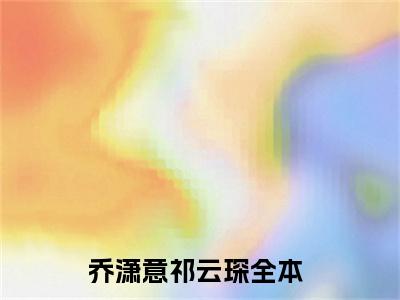 乔潇意祁云琛（乔潇意祁云琛免费阅读无弹窗）-乔潇意祁云琛最新章节列表乔潇意祁云琛全文无删减版