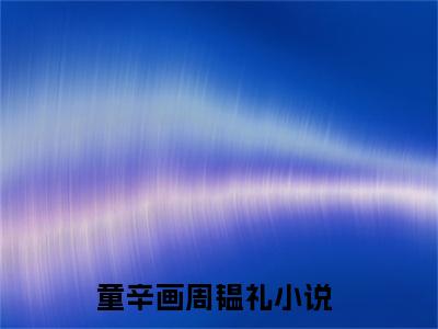 童辛画周韫礼全文免费阅读_（童辛画周韫礼免费阅读无弹窗）童辛画周韫礼最新章节在线阅读笔趣阁