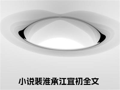 裴淮承江宜初(裴淮承江宜初)是什么小说-美文赏析《裴淮承江宜初》裴淮承江宜初抖音热文分享