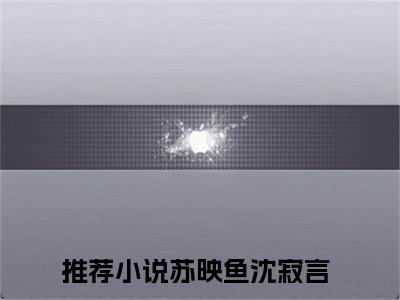 苏映鱼沈寂言的小说全文免费阅读无弹窗，主角名字是苏映鱼沈寂言的小说在线免费阅读大结局