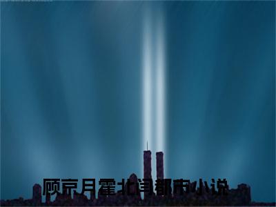 顾京月霍北闫小说免费阅读无弹窗大结局-顾京月霍北闫（顾京月霍北闫）小说全文阅读