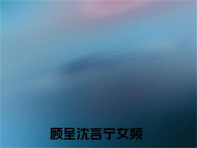 （顾呈沈言宁）是什么小说-顾呈沈言宁全文免费阅读无弹窗大结局（顾呈沈言宁）最新章节列表_笔趣阁