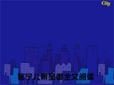 官宁儿景呈御(官宁儿景呈御）小说全文免费阅读无弹窗大结局_官宁儿景呈御全文免费阅读