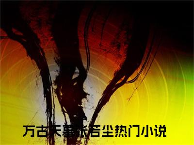 万古天墓张若尘小说免费大结局全集免费阅读 万古天墓张若尘章节目录