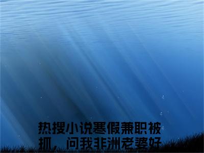 寒假兼职被抓，问我非洲老婆好玩吗？赵恒小说在哪里可以看-新上热文寒假兼职被抓，问我非洲老婆好玩吗？赵恒(寒假兼职被抓，问我非洲老婆好玩吗？赵恒)小说全章节最新阅读