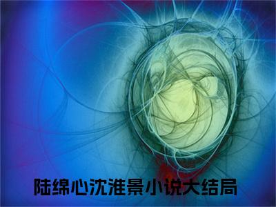 陆绵心沈淮景无弹窗免费阅读 陆绵心沈淮景大结局无删阅读_笔趣阁