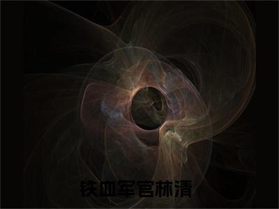 铁血军官林清全文(铁血军官林清)小说免费阅读无弹窗大结局_ 铁血军官林清全文无弹窗完整版阅读