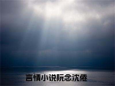 (阮念沈倦)小说免费阅读无弹窗_（阮念沈倦免费阅读）阮念沈倦小说最新章节列表_笔趣阁（阮念沈倦下载）