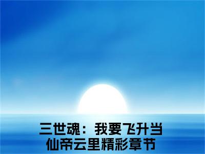三世魂：我要飞升当仙帝云里全文(三世魂：我要飞升当仙帝云里)小说免费阅读无弹窗大结局_ 三世魂：我要飞升当仙帝云里全文无弹窗完整版阅读