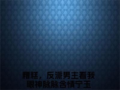 糟糕，反派男主看我眼神脉脉含情宁玉后续+番外（糟糕，反派男主看我眼神脉脉含情宁玉）全文免费阅读无弹窗大结局_（糟糕，反派男主看我眼神脉脉含情宁玉后续+番外）糟糕，反派男主看我眼神脉脉含情宁玉免费阅读无弹窗最新章节列表（糟糕，反派男主看我眼神脉脉含情宁玉后续+番外）