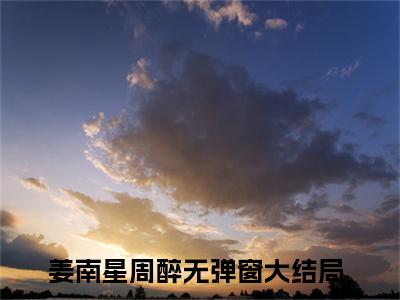 周总别矜持了，太太正在重金求子（姜南星周醉）精彩小说-小说姜南星周醉全文无删减版免费阅读