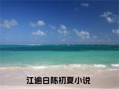 江逾白陈初夏（江逾白陈初夏）最新章节在线阅读 抖音新书热荐江逾白陈初夏