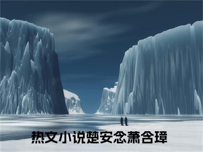 楚安念萧含璋小说大结局免费阅读（楚安念萧含璋）-完结版楚安念萧含璋小说推荐