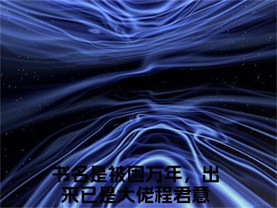 被困万年，出来已是大佬程君意（被困万年，出来已是大佬程君意)全文免费阅读无弹窗大结局_被困万年，出来已是大佬程君意最新章节列表_笔趣阁