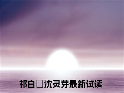 祁白璟沈灵芽（祁白璟沈灵芽）小说全文免费阅读正版无弹窗 祁白璟沈灵芽全文无弹窗阅读