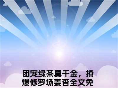 团宠绿茶真千金，撩爆修罗场姜杳(团宠绿茶真千金，撩爆修罗场姜杳)小说免费下载全本-团宠绿茶真千金，撩爆修罗场姜杳（团宠绿茶真千金，撩爆修罗场姜杳完整版）免费阅读无弹窗