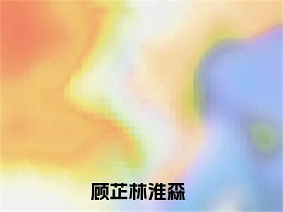 顾芷林淮森小说全文免费阅读无弹窗-顾芷林淮森小说全文在线赏析(今日更新最新章节)