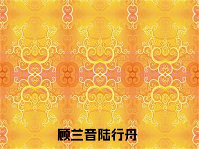 顾兰音陆行舟小说最新章节阅读顾兰音陆行舟顾兰音陆行舟全文免费阅读最新章节大结局