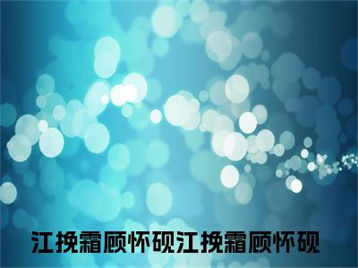 江挽霜顾怀砚全文免费阅读无弹窗大结局_（江挽霜顾怀砚）江挽霜顾怀砚最新章节列表_笔趣阁