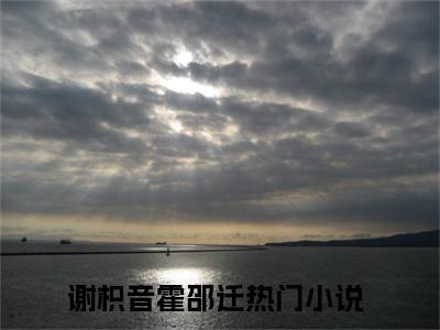 谢枳音霍邵迁已完结小说全集阅读（谢枳音霍邵迁完整版大结局）谢枳音霍邵迁小说全文阅读笔趣阁