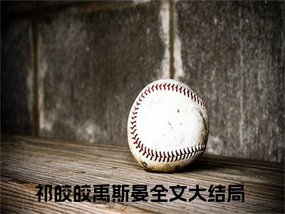 祁皎皎禹斯晏小说全文免费阅读无弹窗大结局-祁皎皎禹斯晏 小说在哪里可以看
