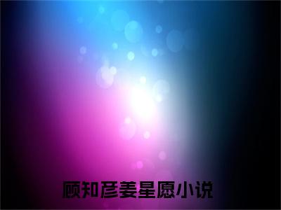 顾知彦姜星愿(顾知彦姜星愿全文免费阅读)_顾知彦姜星愿小说最新章节免费阅读