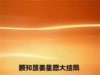 顾知彦姜星愿全文免费阅读大结局_顾知彦姜星愿已完结全集顾知彦姜星愿大结局小说