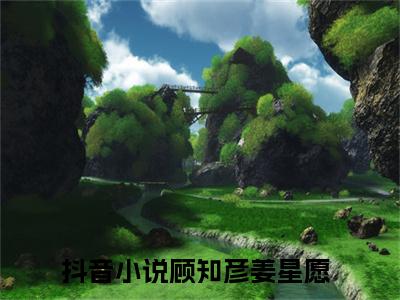 顾知彦姜星愿全文免费阅读（顾知彦姜星愿小说）全文免费阅读无弹窗大结局_（顾知彦姜星愿全文免费阅读无弹窗）顾知彦姜星愿小说最新章节列表_笔趣阁（顾知彦姜星愿）