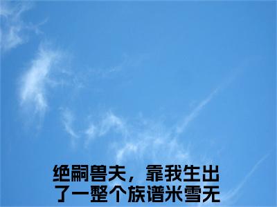 (热推新书)《绝嗣兽夫，靠我生出了一整个族谱米雪》无弹窗大结局（绝嗣兽夫，靠我生出了一整个族谱米雪）-抖音热推绝嗣兽夫，靠我生出了一整个族谱米雪无弹窗阅读最新章节列表_笔趣阁