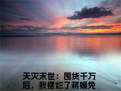 天灾末世：囤货千万后，我摆烂了蒋媛无广告小说正版在线阅读，天灾末世：囤货千万后，我摆烂了蒋媛全文在线阅读大结局