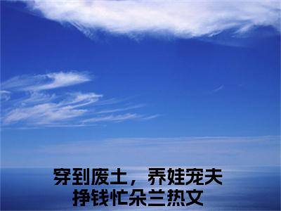 穿到废土，养娃宠夫挣钱忙朵兰小说（穿到废土，养娃宠夫挣钱忙朵兰全文完整版免费阅读）_穿到废土，养娃宠夫挣钱忙朵兰小说免费最新章节列表_笔趣阁