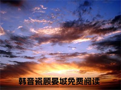 韩音瓷顾晏城全本资源免费阅读结局无删节-韩音瓷顾晏城小说全文阅读无弹窗（韩音瓷顾晏城）