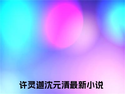 （许灵迦沈元清）全文免费阅读无弹窗大结局_（许灵迦沈元清阅读无弹窗）许灵迦沈元清最新章节列表_笔趣阁（许灵迦沈元清）