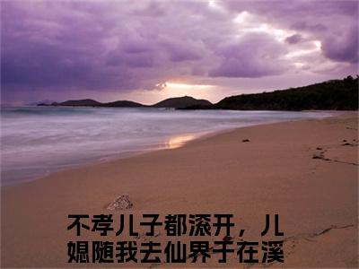 不孝儿子都滚开，儿媳随我去仙界于在溪(不孝儿子都滚开，儿媳随我去仙界于在溪)全文阅读无弹窗大结局_不孝儿子都滚开，儿媳随我去仙界于在溪免费阅读无弹窗最新章节列表
