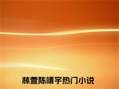 林萱陈靖宇（林萱陈靖宇）全文小说在线阅读-林萱陈靖宇全章节最新阅读