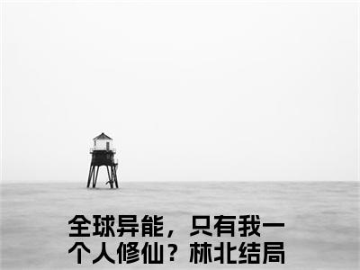 全球异能，只有我一个人修仙？林北(全球异能，只有我一个人修仙？林北)全文免费阅读无弹窗大结局_(全球异能，只有我一个人修仙？林北免费阅读全文大结局)最新章节列表
